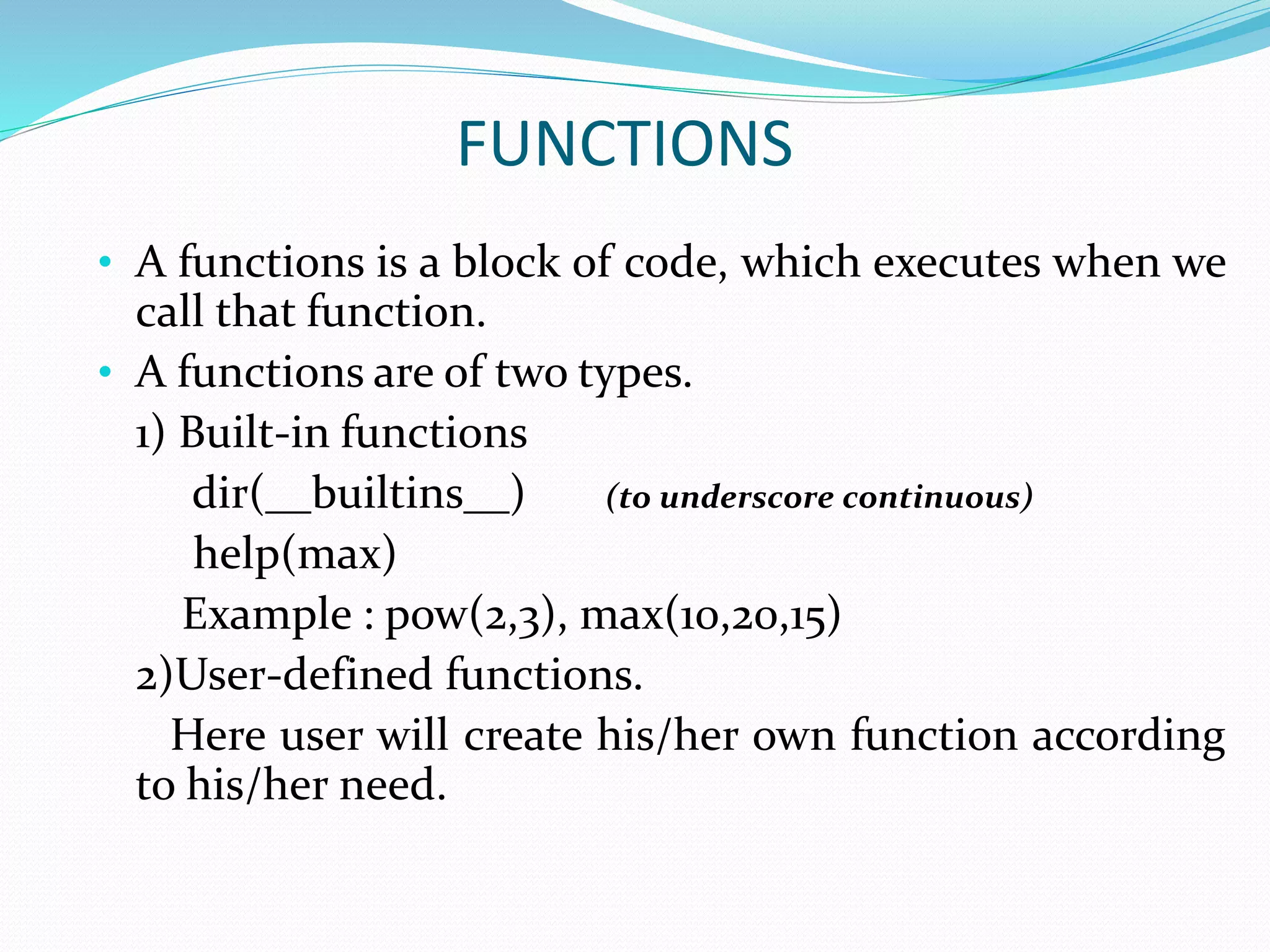 FUNCTIONS
• A functions is a block of code, which executes when we
call that function.
• A functions are of two types.
1) Built-in functions
dir(__builtins__) (to underscore continuous)
help(max)
Example : pow(2,3), max(10,20,15)
2)User-defined functions.
Here user will create his/her own function according
to his/her need.
 
