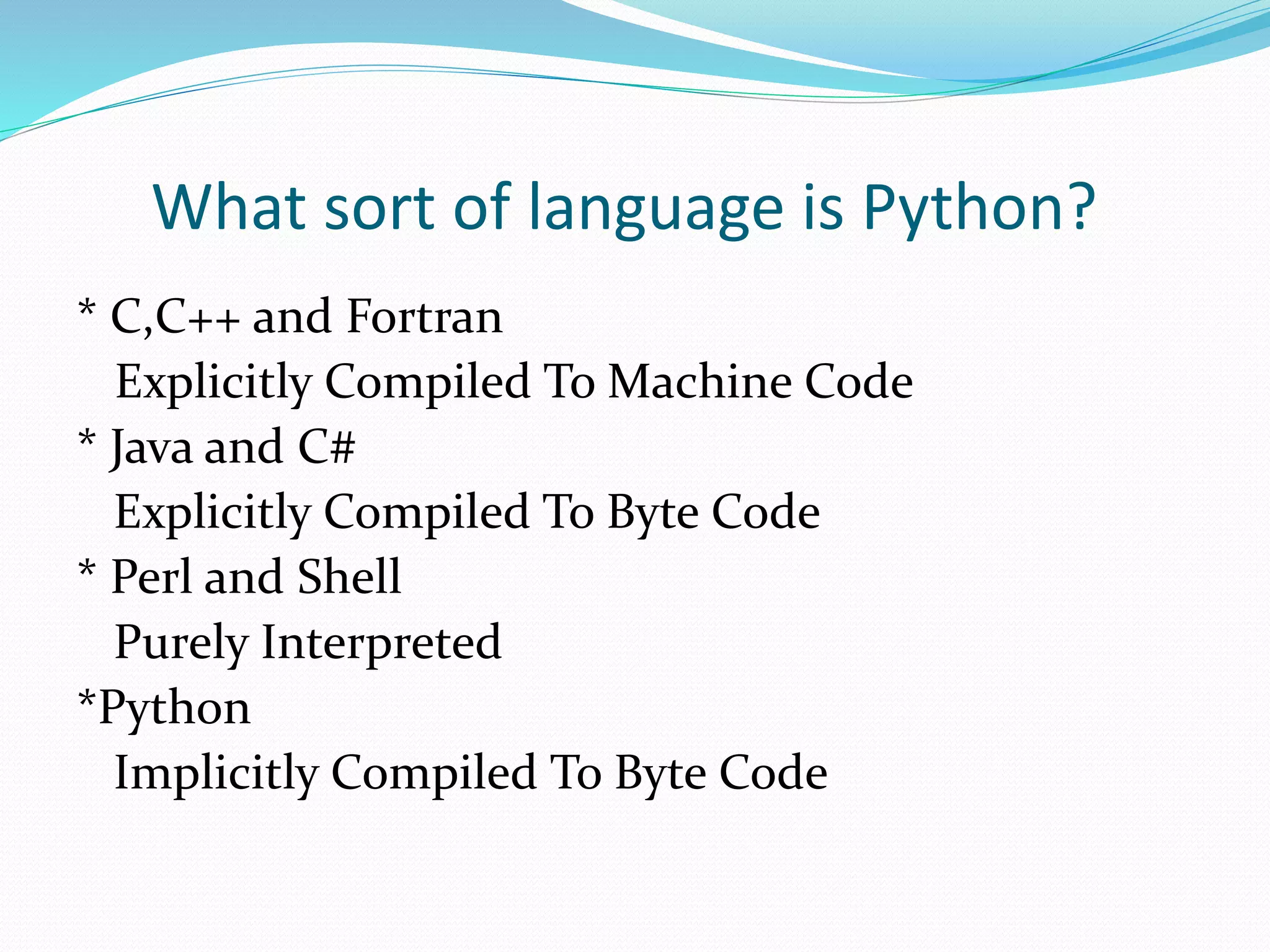 What sort of language is Python?
* C,C++ and Fortran
Explicitly Compiled To Machine Code
* Java and C#
Explicitly Compiled To Byte Code
* Perl and Shell
Purely Interpreted
*Python
Implicitly Compiled To Byte Code
 