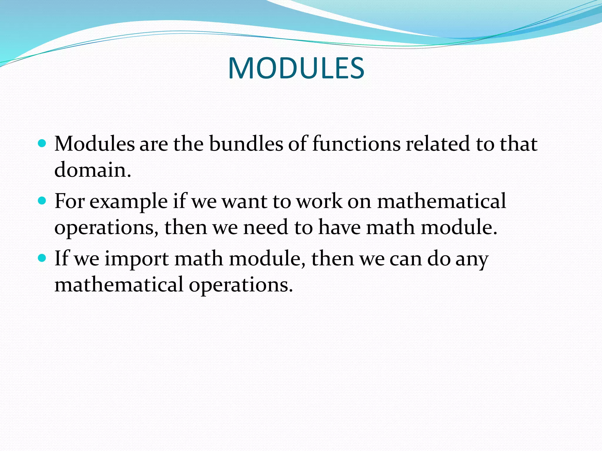 MODULES
 Modules are the bundles of functions related to that
domain.
 For example if we want to work on mathematical
operations, then we need to have math module.
 If we import math module, then we can do any
mathematical operations.
 