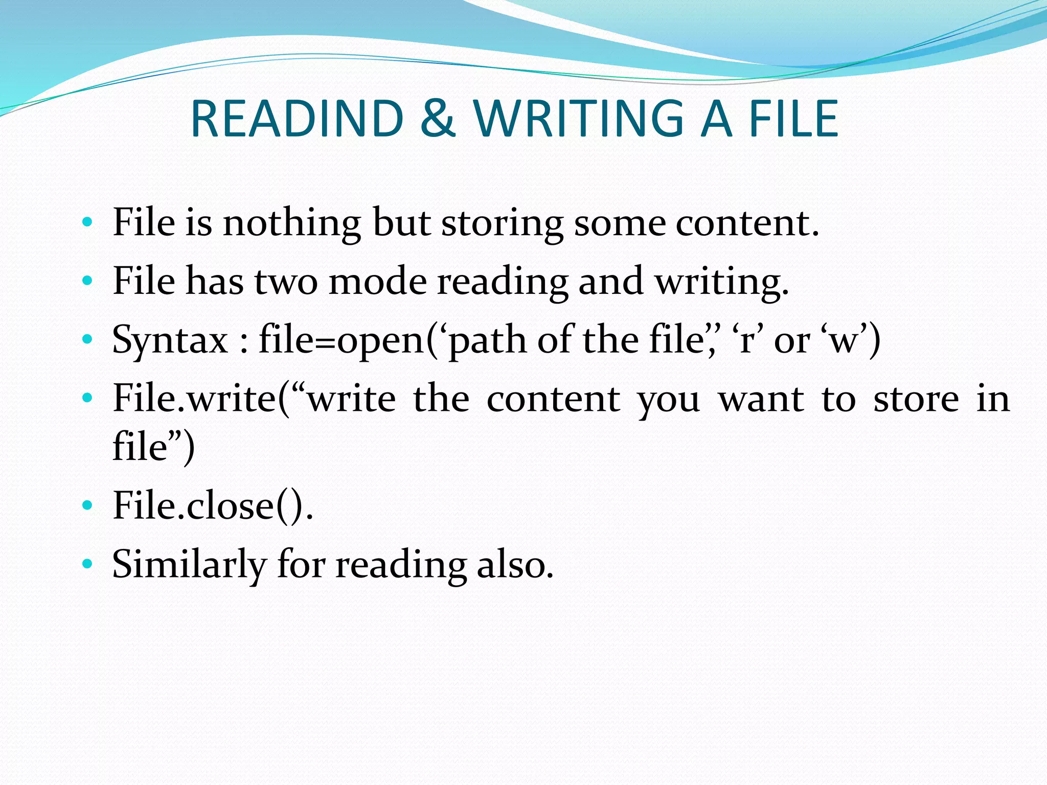 READIND & WRITING A FILE
• File is nothing but storing some content.
• File has two mode reading and writing.
• Syntax : file=open(‘path of the file’,’ ‘r’ or ‘w’)
• File.write(“write the content you want to store in
file”)
• File.close().
• Similarly for reading also.
 