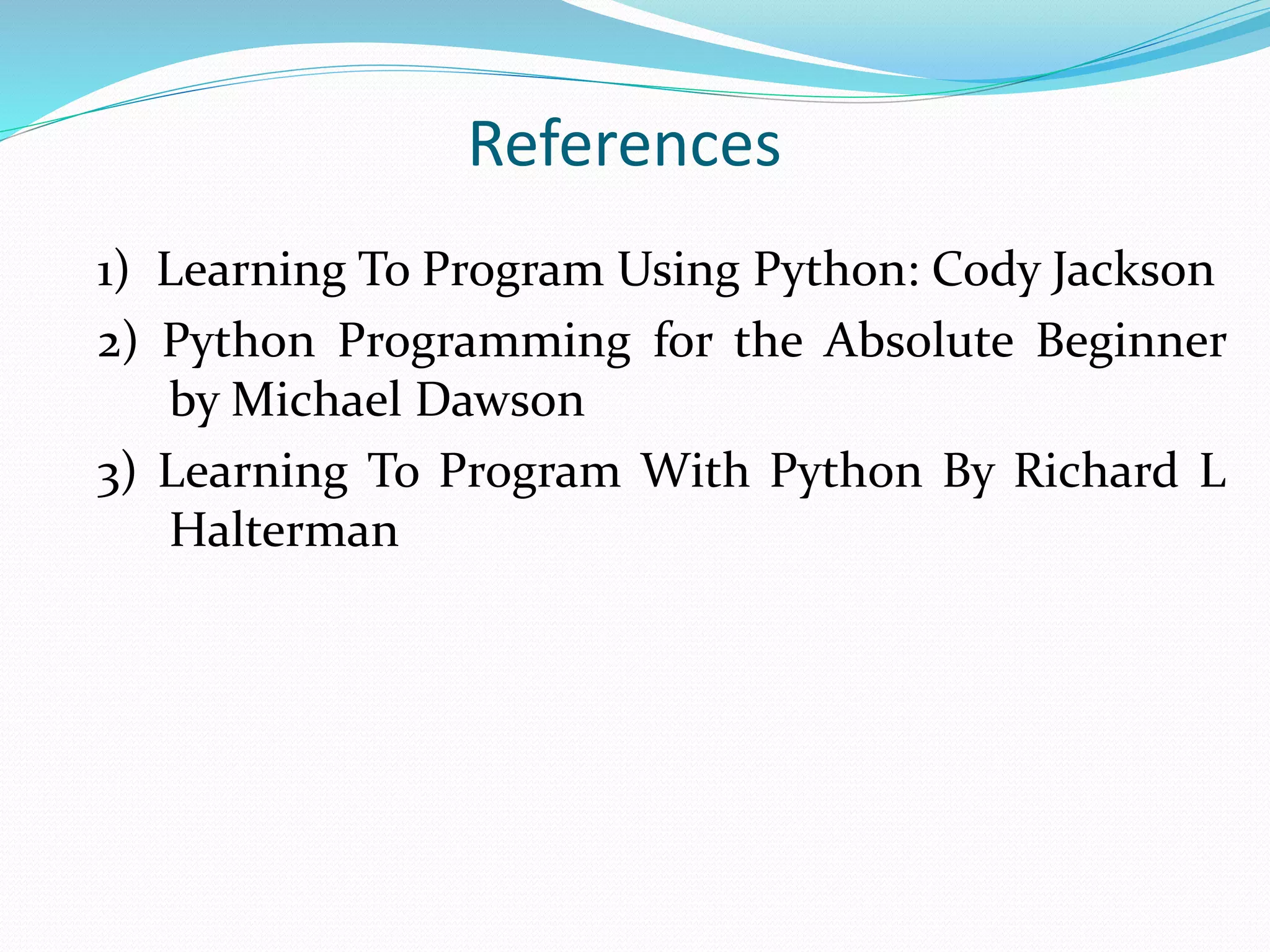 References
1) Learning To Program Using Python: Cody Jackson
2) Python Programming for the Absolute Beginner
by Michael Dawson
3) Learning To Program With Python By Richard L
Halterman
 