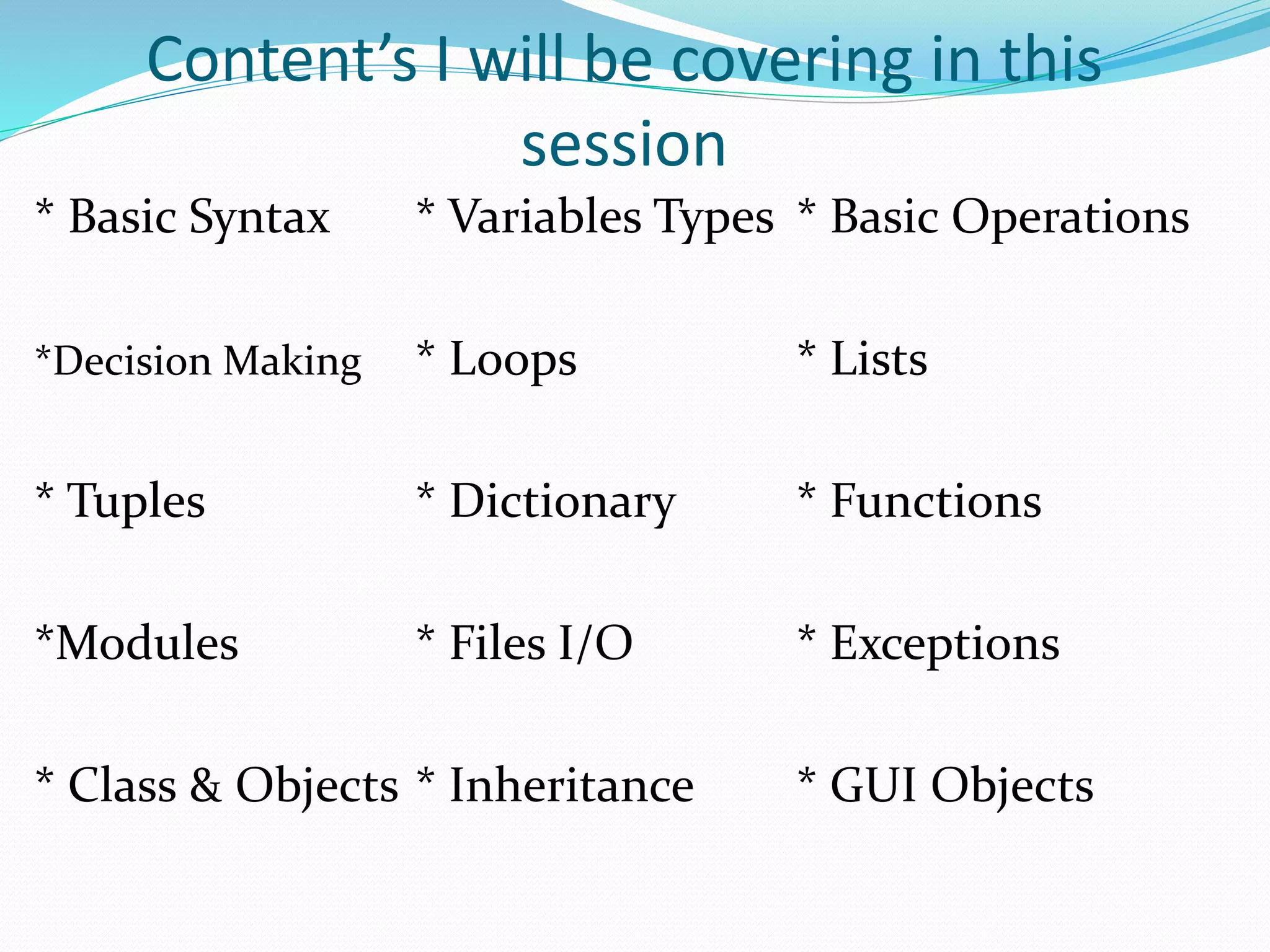 Content’s I will be covering in this
session
* Basic Syntax * Variables Types * Basic Operations
*Decision Making * Loops * Lists
* Tuples * Dictionary * Functions
*Modules * Files I/O * Exceptions
* Class & Objects * Inheritance * GUI Objects
 