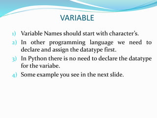VARIABLE
1) Variable Names should start with character’s.
2) In other programming language we need to
declare and assign the datatype first.
3) In Python there is no need to declare the datatype
for the variabe.
4) Some example you see in the next slide.
 