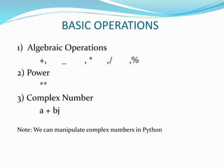 BASIC OPERATIONS
1) Algebraic Operations
+, _ , * ,/ ,%
2) Power
**
3) Complex Number
a + bj
Note: We can manipulate complex numbers in Python
 