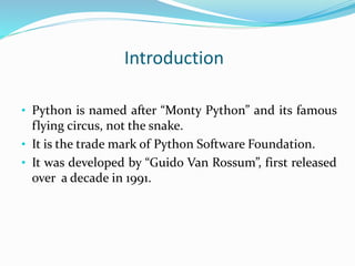 Introduction
• Python is named after “Monty Python” and its famous
flying circus, not the snake.
• It is the trade mark of Python Software Foundation.
• It was developed by “Guido Van Rossum”, first released
over a decade in 1991.
 