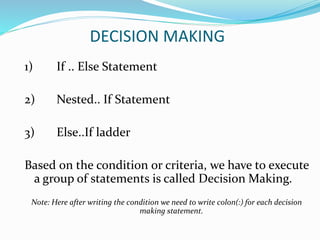 DECISION MAKING
1) If .. Else Statement
2) Nested.. If Statement
3) Else..If ladder
Based on the condition or criteria, we have to execute
a group of statements is called Decision Making.
Note: Here after writing the condition we need to write colon(:) for each decision
making statement.
 