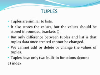 TUPLES
• Tuples are similar to lists.
• It also stores the values, but the values should be
stored in rounded brackets ().
• But only difference between tuples and list is that
tuples data once created cannot be changed.
• We cannot add or delete or change the values of
tuples.
• Tuples have only two built-in functions 1)count
2) index
 