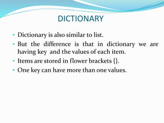 DICTIONARY
• Dictionary is also similar to list.
• But the difference is that in dictionary we are
having key and the values of each item.
• Items are stored in flower brackets {}.
• One key can have more than one values.
 