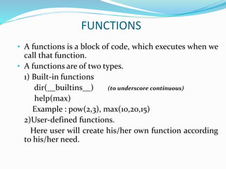 FUNCTIONS
• A functions is a block of code, which executes when we
call that function.
• A functions are of two types.
1) Built-in functions
dir(__builtins__) (to underscore continuous)
help(max)
Example : pow(2,3), max(10,20,15)
2)User-defined functions.
Here user will create his/her own function according
to his/her need.
 