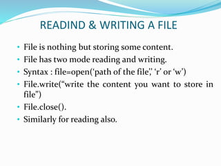 READIND & WRITING A FILE
• File is nothing but storing some content.
• File has two mode reading and writing.
• Syntax : file=open(‘path of the file’,’ ‘r’ or ‘w’)
• File.write(“write the content you want to store in
file”)
• File.close().
• Similarly for reading also.
 