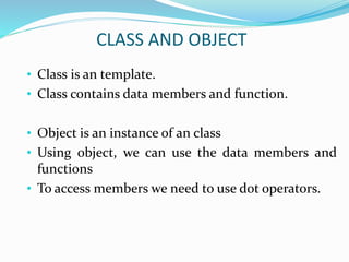 CLASS AND OBJECT
• Class is an template.
• Class contains data members and function.
• Object is an instance of an class
• Using object, we can use the data members and
functions
• To access members we need to use dot operators.
 