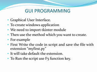 GUI PROGRAMMING
• Graphical User Interface.
• To create windows application
• We need to import tkinter module
• Then use the method which you want to create.
• For example
• First Write the code in script and save the file with
extension “myfirst.py”
• It will take default the extension.
• To Run the script use F5 function key.
 