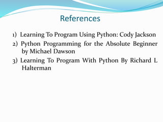 References
1) Learning To Program Using Python: Cody Jackson
2) Python Programming for the Absolute Beginner
by Michael Dawson
3) Learning To Program With Python By Richard L
Halterman
 