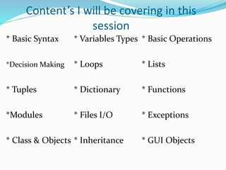 Content’s I will be covering in this
session
* Basic Syntax * Variables Types * Basic Operations
*Decision Making * Loops * Lists
* Tuples * Dictionary * Functions
*Modules * Files I/O * Exceptions
* Class & Objects * Inheritance * GUI Objects
 