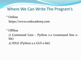 Where We Can Write The Program’s
* Online
https://www.codecademy.com
* Offline
1) Command Line – Python x.x (command line x-
bit)
2) IDLE (Python x.x GUI x-bit)
 