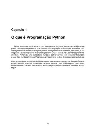 Capítulo 1
O que é Programação Python
Python é uma descomplicada e robusta linguagem de programação orientada a objetos que
possui características poderosas que a tornam uma linguagem muito simples e eﬁciente. Sua
abstração sobre a orientação a objetos permite a criação rápida de softwares, bem como, a sua
integração à outras linguagens de programação como C/C++, JAVA e .NET, permitindo grande ﬂe-
xíbilidade. Python já é uma realidade no mundo do Software Livre e vem conquistando também
a cada dia o mundo do Software Proprietário, principalmente na área de jogos para computadores.
O curso, com base na distribuição Debian possui tres semanas, começa na Segunda-Feira da
primeira semana e termina no Domingo da ultima semana. Todo o conteúdo do curso estará
visível somente a partir da data de início. Para começar o curso você deve ler o Guia do aluno a
seguir.
12
 