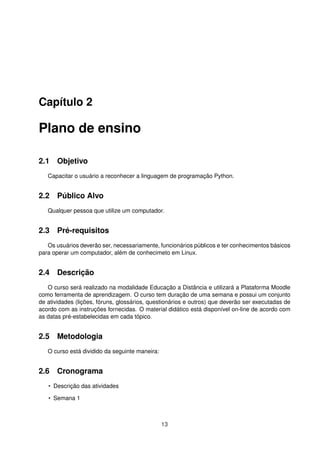 Capítulo 2
Plano de ensino
2.1 Objetivo
Capacitar o usuário a reconhecer a linguagem de programação Python.
2.2 Público Alvo
Qualquer pessoa que utilize um computador.
2.3 Pré-requisitos
Os usuários deverão ser, necessariamente, funcionários públicos e ter conhecimentos básicos
para operar um computador, além de conhecimeto em Linux.
2.4 Descrição
O curso será realizado na modalidade Educação a Distância e utilizará a Plataforma Moodle
como ferramenta de aprendizagem. O curso tem duração de uma semana e possui um conjunto
de atividades (lições, fóruns, glossários, questionários e outros) que deverão ser executadas de
acordo com as instruções fornecidas. O material didático está disponível on-line de acordo com
as datas pré-estabelecidas em cada tópico.
2.5 Metodologia
O curso está dividido da seguinte maneira:
2.6 Cronograma
• Descrição das atividades
• Semana 1
13
 