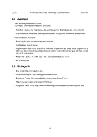 CDTC Centro de Difusão de Tecnologia e Conhecimento Brasil/DF
2.8 Avaliação
Toda a avaliação será feita on-line.
Aspectos a serem considerados na avaliação:
• Iniciativa e autonomia no processo de aprendizagem e de produção de conhecimento;
• Capacidade de pesquisa e abordagem criativa na solução dos problemas apresentados.
Instrumentos de avaliação:
• Participação ativa nas atividades programadas.
• Avaliação ao ﬁnal do curso.
• O participante fará várias avaliações referente ao conteúdo do curso. Para a aprovação e
obtenção do certiﬁcado o participante deverá obter nota ﬁnal maior ou igual a 6.0 de acordo
com a fórmula abaixo:
• Nota Final = ((ML x 7) + (AF x 3)) / 10 = Média aritmética das lições
• AF = Avaliações
2.9 Bibliograﬁa
• Site oﬁcial: http://www.python.org
• Guia em Português: http://www.pythonbrasil.com.br
• Python na Prática: Um curso objetivo de programação em Python:
• http://www.async.com.br/projects/python/pnp/
• Artigos de Fábio Rizzo: http://www.linhadecodigo.com.br/desenvolvimento/python.asp
15
 