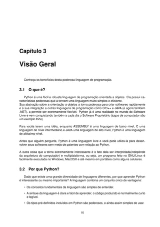Capítulo 3
Visão Geral
Conheça os benefícios desta poderosa linguagem de programação.
3.1 O que é?
Python é uma fácil e robusta linguagem de programação orientada a objetos. Ela possui ca-
racterísticas poderosas que a tornam uma linguagem muito simples e eﬁciente.
Sua abstração sobre a orientação a objetos a torna poderosa para criar softwares rapidamente
e a sua integração a outras linguagens de programação como C/C++ e JAVA (e agora também
.NET), a permite ser extremamente ﬂexível. Python já é uma realidade no mundo do Software
Livre e vem conquistando também a cada dia o Software Proprietário (jogos de computador são
um exemplo forte).
Para vocês terem uma idéia, enquanto ASSEMBLY é uma linguagem de baixo nível, C uma
linguagem de nível intermediário e JAVA uma linguagem de alto nível, Python é uma linguagem
de altíssimo-nível.
Antes que alguém pergunte, Python é uma linguagem livre e você pode utiliza-la para desen-
volver seus softwares sem medo de patentes com relação ao Python.
A outra coisa que a torna extremamente interessante é o fato dela ser interpretada(independe
da arquitetura do computador) e multiplataforma, ou seja, um programa feito no GNU/Linux é
facilmente executada no Windows, MacOSX e até mesmo em portáteis como alguns celulares.
3.2 Por que Python?
Dado que existe uma grande diversidade de linguagens diferentes, por que aprender Python
é interessante ou mesmo importante? A linguagem combina um conjunto único de vantagens:
• Os conceitos fundamentais da linguagem são simples de entender.
• A sintaxe da linguagem é clara e fácil de aprender; o código produzido é normalmente curto
e legível.
• Os tipos pré-deﬁnidos incluídos em Python são poderosos, e ainda assim simples de usar.
16
 