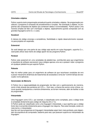 CDTC Centro de Difusão de Tecnologia e Conhecimento Brasil/DF
Orientada a objetos
Python suporta tanto programação procedural quanto orientada a objetos. Na programação pro-
cedural, o programa é composto de procedimentos e funções. Na orientação a objetos, os pro-
gramas são compostos de objetos que combinam dados e funcionalidades. Python possui uma
maneira simples de lidar com orientação a objetos, especialmente quando comparado com as
grandes linguagens como C++ e Java.
Escalavel
A clareza do código encoraja a consistência, ﬂexibilidade e rápido desenvolvimento necessá-
rio para projetos em expansão.
Extensivel
Se você deseja que uma parte do seu código seja escrito em outra linguagem, suponha C++,
você pode utilizar esse trecho de código apartir do seu programa Python.
Portável
Python esta acessível em uma variedades de plataformas, contribuindo para que engenheiros
e arquitetos de software escreverem seus códigos apenas uma vez e possam rodar o programa
em qualquer plataforma que suporte Python.
Robusta
Não há melhor poder para um engenheiro de software do que reconhecer condições de erro
e prover mecanismo dinâmicos de tratamentos de excessões e erros de "runtime"(tempo de exe-
cução) numa aplicacao.
Gerenciador de Memoria
O Python tira a responsabilidade do programador de lidar com o gerênciamento de memória,
como é feito através dos ponteiros em C/C++. Com isso, a chance de ocorrer erros críticos, co-
muns quando manipulamos a memória diretamente, se tornam menores, além de facilitar a vida
do programador.
Interpretada
Uma linguagem como C/C++ por exemplo, é classiﬁcada como compilada, pois o código fonte
é compilado diretamente para código de máquina (0’s e 1’s).
O Python pode ser classiﬁcado como uma linguagem interpretada, o que signifca que o código
fonte não é convertido diretamente para a linguagem da máquina. Para esta transição, existe um
meio termo, o interpretador.
Isso faz com que programas em linguagem interpretadas sejam bem mais portáveis, pois idepen-
dem da arquitetura do computador, bastanto para isso, que possuam suporte ao interpretador da
linguagem.
18
 