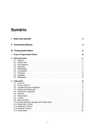 Sumário
I Sobre essa Apostila 2
II Informações Básicas 4
III Programação Python 9
1 O que é Programação Python 10
2 Plano de ensino 11
2.1 Objetivo . . . . . . . . . . . . . . . . . . . . . . . . . . . . . . . . . . . . . . . . . . . 11
2.2 Público Alvo . . . . . . . . . . . . . . . . . . . . . . . . . . . . . . . . . . . . . . . . . 11
2.3 Pré-requisitos . . . . . . . . . . . . . . . . . . . . . . . . . . . . . . . . . . . . . . . . 11
2.4 Descrição . . . . . . . . . . . . . . . . . . . . . . . . . . . . . . . . . . . . . . . . . . 11
2.5 Metodologia . . . . . . . . . . . . . . . . . . . . . . . . . . . . . . . . . . . . . . . . . 11
2.6 Cronograma . . . . . . . . . . . . . . . . . . . . . . . . . . . . . . . . . . . . . . . . 11
2.7 Programa . . . . . . . . . . . . . . . . . . . . . . . . . . . . . . . . . . . . . . . . . . 12
2.8 Avaliação . . . . . . . . . . . . . . . . . . . . . . . . . . . . . . . . . . . . . . . . . . 13
2.9 Bibliograﬁa . . . . . . . . . . . . . . . . . . . . . . . . . . . . . . . . . . . . . . . . . 13
3 Visão Geral 14
3.1 O que é? . . . . . . . . . . . . . . . . . . . . . . . . . . . . . . . . . . . . . . . . . . 14
3.2 Por que Python? . . . . . . . . . . . . . . . . . . . . . . . . . . . . . . . . . . . . . . 14
3.3 Características da Linguagem . . . . . . . . . . . . . . . . . . . . . . . . . . . . . . . 15
3.4 Plataformas Disponíveis . . . . . . . . . . . . . . . . . . . . . . . . . . . . . . . . . . 17
3.5 Filosoﬁa da Linguagem . . . . . . . . . . . . . . . . . . . . . . . . . . . . . . . . . . 17
3.6 Histórico . . . . . . . . . . . . . . . . . . . . . . . . . . . . . . . . . . . . . . . . . . . 18
3.7 Organização . . . . . . . . . . . . . . . . . . . . . . . . . . . . . . . . . . . . . . . . 18
3.8 Licença . . . . . . . . . . . . . . . . . . . . . . . . . . . . . . . . . . . . . . . . . . . 19
3.9 Documentação . . . . . . . . . . . . . . . . . . . . . . . . . . . . . . . . . . . . . . . 19
3.10 Comparação de Linguagens de Programação . . . . . . . . . . . . . . . . . . . . . . 19
3.11 Adquirindo o Python . . . . . . . . . . . . . . . . . . . . . . . . . . . . . . . . . . . . 19
3.12 Instalando o Python . . . . . . . . . . . . . . . . . . . . . . . . . . . . . . . . . . . . 20
3.13 Testando o Python . . . . . . . . . . . . . . . . . . . . . . . . . . . . . . . . . . . . . 21
3.14 Interpretador . . . . . . . . . . . . . . . . . . . . . . . . . . . . . . . . . . . . . . . . 22
1
 