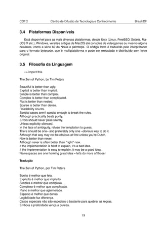 CDTC Centro de Difusão de Tecnologia e Conhecimento Brasil/DF
3.4 Plataformas Disponíveis
Está disponível para as mais diversas plataformas, desde Unix (Linux, FreeBSD, Solaris, Ma-
cOS X etc.), Windows, versões antigas de MacOS até consoles de videogames ou mesmo alguns
celulares, como a série 60 da Nokia e palmtops. O código fonte é traduzido pelo interpretador
para o formato bytecode, que é multiplataforma e pode ser executado e distribuído sem fonte
original.
3.5 Filosoﬁa da Linguagem
»> import this
The Zen of Python, by Tim Peters
Beautiful is better than ugly.
Explicit is better than implicit.
Simple is better than complex.
Complex is better than complicated.
Flat is better than nested.
Sparse is better than dense.
Readability counts.
Special cases aren’t special enough to break the rules.
Although practicality beats purity.
Errors should never pass silently.
Unless explicitly silenced.
In the face of ambiguity, refuse the temptation to guess.
There should be one– and preferably only one –obvious way to do it.
Although that way may not be obvious at ﬁrst unless you’re Dutch.
Now is better than never.
Although never is often better than *right* now.
If the implementation is hard to explain, it’s a bad idea.
If the implementation is easy to explain, it may be a good idea.
Namespaces are one honking great idea – let’s do more of those!
Tradução
The Zen of Python, por Tim Peters
Bonito é melhor que feio.
Explícito é melhor que implícito.
Simples é melhor que complexo.
Complexo é melhor que complicado.
Plano é melhor que aglomerado.
Esparso é melhor que denso.
Legibilidade faz diferença.
Casos especiais não são especiais o bastante para quebrar as regras.
Embora a praticidade vença a pureza.
19
 