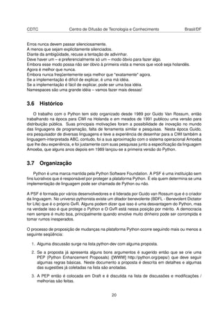 CDTC Centro de Difusão de Tecnologia e Conhecimento Brasil/DF
Erros nunca devem passar silenciosamente.
A menos que sejam explicitamente silenciados.
Diante da ambigüidade, recuse a tentação de adivinhar.
Deve haver um – e preferencialmente só um – modo óbvio para fazer algo.
Embora esse modo possa não ser óbvio à primeira vista a menos que você seja holandês.
Agora é melhor que nunca.
Embora nunca freqüentemente seja melhor que *exatamente* agora.
Se a implementação é difícil de explicar, é uma má idéia.
Se a implementação é fácil de explicar, pode ser uma boa idéia.
Namespaces são uma grande idéia – vamos fazer mais dessas!
3.6 Histórico
O trabalho com o Python tem sido organizado desde 1989 por Guido Van Rossum, então
trabalhando na época para CWI na Holanda e em meados de 1991 publicou uma versão para
distribuição pública. Suas principais motivações foram a possibilidade de inovação no mundo
das linguagens de programação, falta de ferramenta similar e pesquisas. Nesta época Guido,
era pesquisador de diversas linguagens e teve a experiência de desenhar para a CWI também a
linguagem-interpretada ABC, contudo, foi a sua aproximação com o sistema operacional Amoeba
que lhe deu experiência, e foi justamente com suas pesquisas junto a especiﬁcação da linguagem
Amoeba, que alguns anos depois em 1989 lançou-se a primeira versão do Python.
3.7 Organização
Python é uma marca mantida pela Python Software Foundation. A PSF é uma instituição sem
ﬁns lucrativos que é responsável por proteger a plataforma Python. É ela quem determina se uma
implementação de linguagem pode ser chamada de Python ou não.
A PSF é formada por vários desenvolvedores e é liderada por Guido van Rossum que é o criador
da linguagem. No universo pythonista existe um ditador benevolente (BDFL - Benevolent Dictator
for Life) que é o próprio GvR. Alguns podem dizer que isso é uma desvantagem do Python, mas
na verdade isso é que protege o Python e O GvR está nessa posição por mérito. A democracia
nem sempre é muito boa, principalmente quando envolve muito dinheiro pode ser corrompida e
tomar rumos inesperados.
O processo de proposição de mudanças na plataforma Python ocorre seguindo mais ou menos a
seguinte seqüência:
1. Alguma discussão surge na lista python-dev com alguma proposta.
2. Se a proposta já apresenta alguns bons argumentos é sugerido então que se crie uma
PEP (Python Enhancement Proposals) ([WWW] http://python.org/peps/) que deve seguir
algumas regras básicas. Neste documento a proposta é descrita em detalhes e algumas
das sugestões já coletadas na lista são anotadas.
3. A PEP então é colocada em Draft e é discutida na lista de discussões e modiﬁcações /
melhorias são feitas.
20
 