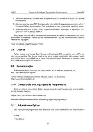 CDTC Centro de Difusão de Tecnologia e Conhecimento Brasil/DF
4. Terminada essa etapa pode-se pedir a implementação da funcionalidade proposta quando
isso se aplica.
5. Submete-se então essa PEP à uma votação informal (onde as pessoas votam com +1 / 0 /
-1) na própria lista de discussões. Essa votação serve para fundamentar o próximo passo.
6. Terminado tudo isso o BDFL (GvR) se pronuncia sobre a aprovação, a reprovação ou à
aprovação com mudanças da PEP.
A linguagem Python e a PSF oferecem uma implementação padrão da linguagem que é costu-
meiramente chamada de CPython (por ser implementada em C) que é conhecida como o padrão
*de fato* da linguagem.
Texto extraido do artigo Defesa do Python
3.8 Licença
Python possui uma licença Open Source certiﬁcada pela OSI compatível com a GPL, po-
rém menos restritiva. Sua licença prevê (entre outras coisas) que binários da linguagem sejam
distribuídos sem a necessidade de se haver o código-fonte junto. Para maiores detalhes, visite
http://www.python.org/2.4.1/license.html.
3.9 Documentação
A documentação do Python na sua última versão, a 2.4, pode ser encontrada na
URL: http://www.python.org/doc/
Temos também um site nacional muito indicado para os nós brasileiros:
http://www.pythonbrasil.com.br/
3.10 Comparação de Linguagens de Programação
Existe um site da comunidade Debian que compara diversas linguagens de programação e
dentre elas está o python.
Segue o link: http://shootout.alioth.debian.org/
Neste local existem benchmarks de diversas linguagens de programação.
3.11 Adquirindo o Python
Esta linguagem de programação esta disponível para várias plataformas, que seguem abaixo
:
• Unix
• Sun Solaris
21
 