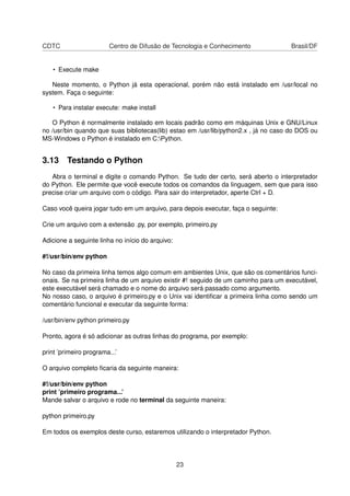 CDTC Centro de Difusão de Tecnologia e Conhecimento Brasil/DF
• Execute make
Neste momento, o Python já esta operacional, porém não está instalado em /usr/local no
system. Faça o seguinte:
• Para instalar execute: make install
O Python é normalmente instalado em locais padrão como em máquinas Unix e GNU/Linux
no /usr/bin quando que suas bibliotecas(lib) estao em /usr/lib/python2.x , já no caso do DOS ou
MS-Windows o Python é instalado em C:Python.
3.13 Testando o Python
Abra o terminal e digite o comando Python. Se tudo der certo, será aberto o interpretador
do Python. Ele permite que você execute todos os comandos da linguagem, sem que para isso
precise criar um arquivo com o código. Para sair do interpretador, aperte Ctrl + D.
Caso você queira jogar tudo em um arquivo, para depois executar, faça o seguinte:
Crie um arquivo com a extensão .py, por exemplo, primeiro.py
Adicione a seguinte linha no início do arquivo:
#!/usr/bin/env python
No caso da primeira linha temos algo comum em ambientes Unix, que são os comentários funci-
onais. Se na primeira linha de um arquivo existir #! seguido de um caminho para um executável,
este executável será chamado e o nome do arquivo será passado como argumento.
No nosso caso, o arquivo é primeiro.py e o Unix vai identiﬁcar a primeira linha como sendo um
comentário funcional e executar da seguinte forma:
/usr/bin/env python primeiro.py
Pronto, agora é só adicionar as outras linhas do programa, por exemplo:
print ’primeiro programa...’
O arquivo completo ﬁcaria da seguinte maneira:
#!/usr/bin/env python
print ’primeiro programa...’
Mande salvar o arquivo e rode no terminal da seguinte maneira:
python primeiro.py
Em todos os exemplos deste curso, estaremos utilizando o interpretador Python.
23
 