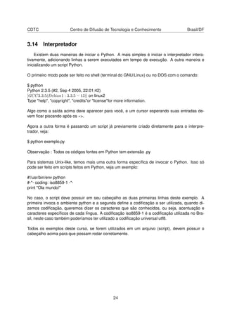 CDTC Centro de Difusão de Tecnologia e Conhecimento Brasil/DF
3.14 Interpretador
Existem duas maneiras de iniciar o Python. A mais simples é iniciar o interpretador intera-
tivamente, adicionando linhas a serem executados em tempo de execução. A outra maneira e
inicializando um script Python.
O primeiro modo pode ser feito no shell (terminal do GNU/Linux) ou no DOS com o comando:
$ python
Python 2.3.5 (#2, Sep 4 2005, 22:01:42)
[GCC3.3.5(Debian1 : 3.3.5 − 13)] on linux2
Type "help", "copyright", "credits"or "license"for more information.
Algo como a saída acima deve aparecer para você, e um cursor esperando suas entradas de-
vem ﬁcar piscando após os »>.
Agora a outra forma é passando um script já previamente criado diretamente para o interpre-
trador, veja:
$ python exemplo.py
Observação : Todos os códigos fontes em Python tem extensão .py
Para sistemas Unix-like, temos mais uma outra forma especíﬁca de invocar o Python. Isso só
pode ser feito em scripts feitos em Python, veja um exemplo:
#!/usr/bin/env python
#-*- coding: iso8859-1 -*-
print "Ola mundo!"
No caso, o script deve possuir em seu cabeçalho as duas primeiras linhas deste exemplo. A
primeira invoca o ambiente python e a segunda deﬁne a codiﬁcação a ser utilizada, quando di-
zemos codiﬁcação, queremos dizer os caracteres que são conhecidos, ou seja, acentuação e
caracteres especíﬁcos de cada língua. A codiﬁcação iso8859-1 é a codiﬁcação utilizada no Bra-
sil, neste caso também poderíamos ter utilizado a codiﬁcação universal utf8.
Todos os exemplos deste curso, se forem utilizados em um arquivo (script), devem possuir o
cabeçalho acima para que possam rodar corretamente.
24
 