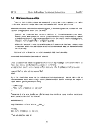 CDTC Centro de Difusão de Tecnologia e Conhecimento Brasil/DF
4.2 Comentando o código
Este é um item muito importante que as vezes é ignorado por muitos programadores. A im-
portância de comentar o código é enorme e isso deve ser feito sempre que possível.
Existem duas formas de comentário dentro do python, o comentário passivo e o comentário ativo.
Vejamos como podemos deﬁnir cada um deles:
• passivo - é o comentário feito utilizando o símbolo "#", conhecido também como tralha,
hash ou pound. Este comentário apenas aparece dentro do código onde foi escrito e é bom
quando temos diversos programadores desenvolvendo em cima de um mesmo código fonte,
isto ajuda na leitura do trecho de código em questão.
• ativo - são comentário feitos de uma forma especíﬁca dentro de funções e classes, estes
comentários geram uma documentação automaticamente e que pode ser acessada através
da função help().
Vamos dar uma olhada como funcionam estes dois tipos de comentários:
»> #Este e um comentario passivo e nao faz nada
...
Onde aparecerem as reticências poderia ser adicionado algum código ou mais comentário, no
nosso caso apenas apertamos enter para sair do comentário.
Um comentário passivo também pode ser feito após uma linha de código normalmente, veja:
»> print ’Ola!’ #o print vai retornar um ’Ola!’
’Ola1’
Agora, os comentários ativos são um tanto quanto mais interessantes. Não se preocupem se
não entenderem muito bem o código abaixo, prestem atenção apenas no código em negrito e
vejam a saída gerada pela função help().
»> def funcao():
... ”’Esta e uma funcao que nao faz nada”’
...
Acabamos de criar uma função que não faz nada, mas contém o nosso precioso comentário,
veja o que a função help() nos retorna(:
»> help(funcao)
Help on function funcao in module __main__:
funcao()
Esta e uma funcao que nao faz nada
*Para sair, aperte a tecla ’q’.
26
 