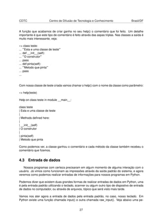 CDTC Centro de Difusão de Tecnologia e Conhecimento Brasil/DF
A função que acabamos de criar ganha no seu help() o comentário que foi feito. Um detalhe
importante é que este tipo de comentário é feito através das aspas triplas. Nas classes a saída é
muito mais interessante, veja:
»> class teste:
... ”’Esta e uma classe de teste”’
... def __init__(self):
... ”’O construtor”’
... pass
... def pinta(self):
... ”’Metodo que pinta”’
... pass
...
Com nossa classe de teste criada vamos chamar o help() com o nome da classe como parâmetro:
»> help(teste)
Help on class teste in module __main__:
class teste
| Esta e uma classe de teste
|
| Methods deﬁned here:
|
| __init__(self)
| O construtor
|
| pinta(self)
| Metodo que pinta
Como podemos ver, a classe ganhou o comentário e cada método da classe também recebeu o
comentário que ﬁzemos.
4.3 Entrada de dados
Nossos programas com certeza precisaram em algum momento de alguma interação com o
usuário. Já vimos como funcionam as impressões através da saída padrão do sistema, e agora
veremos como podemos realizar entradas de informações para nossos programas em Python.
Podemos dizer que existem duas grandes formas de realizar entradas de dados em Python, uma
é pela entrada padrão utilizando o teclado, scanner ou algum outro tipo de dispostivo de entrada
de dados no computador, ou através de arquivos, tópico que será visto mais tarde.
Vamos nos ater agora a entrada de dados pela entrada padrão, no caso, nosso teclado. Em
Python existe uma função chamada input() e outra chamada raw_input(). Veja abaixo uma pe-
27
 