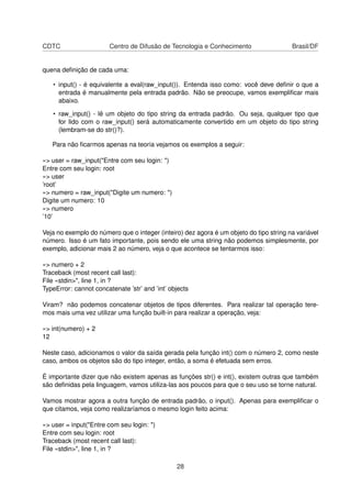 CDTC Centro de Difusão de Tecnologia e Conhecimento Brasil/DF
quena deﬁnição de cada uma:
• input() - é equivalente a eval(raw_input()). Entenda isso como: você deve deﬁnir o que a
entrada é manualmente pela entrada padrão. Não se preocupe, vamos exempliﬁcar mais
abaixo.
• raw_input() - lê um objeto do tipo string da entrada padrão. Ou seja, qualquer tipo que
for lido com o raw_input() será automaticamente convertido em um objeto do tipo string
(lembram-se do str()?).
Para não ﬁcarmos apenas na teoria vejamos os exemplos a seguir:
»> user = raw_input("Entre com seu login: ")
Entre com seu login: root
»> user
’root’
»> numero = raw_input("Digite um numero: ")
Digite um numero: 10
»> numero
’10’
Veja no exemplo do número que o integer (inteiro) dez agora é um objeto do tipo string na variável
número. Isso é um fato importante, pois sendo ele uma string não podemos simplesmente, por
exemplo, adicionar mais 2 ao número, veja o que acontece se tentarmos isso:
»> numero + 2
Traceback (most recent call last):
File «stdin>", line 1, in ?
TypeError: cannot concatenate ’str’ and ’int’ objects
Viram? não podemos concatenar objetos de tipos diferentes. Para realizar tal operação tere-
mos mais uma vez utilizar uma função built-in para realizar a operação, veja:
»> int(numero) + 2
12
Neste caso, adicionamos o valor da saída gerada pela função int() com o número 2, como neste
caso, ambos os objetos são do tipo integer, então, a soma é efetuada sem erros.
É importante dizer que não existem apenas as funções str() e int(), existem outras que também
são deﬁnidas pela linguagem, vamos utiliza-las aos poucos para que o seu uso se torne natural.
Vamos mostrar agora a outra função de entrada padrão, o input(). Apenas para exempliﬁcar o
que citamos, veja como realizaríamos o mesmo login feito acima:
»> user = input("Entre com seu login: ")
Entre com seu login: root
Traceback (most recent call last):
File «stdin>", line 1, in ?
28
 