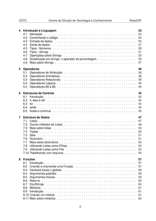 CDTC Centro de Difusão de Tecnologia e Conhecimento Brasil/DF
4 Introdução à Linguagem 23
4.1 Identação . . . . . . . . . . . . . . . . . . . . . . . . . . . . . . . . . . . . . . . . . . 23
4.2 Comentando o código . . . . . . . . . . . . . . . . . . . . . . . . . . . . . . . . . . . 24
4.3 Entrada de dados . . . . . . . . . . . . . . . . . . . . . . . . . . . . . . . . . . . . . 25
4.4 Saída de dados . . . . . . . . . . . . . . . . . . . . . . . . . . . . . . . . . . . . . . . 27
4.5 Tipos - Números . . . . . . . . . . . . . . . . . . . . . . . . . . . . . . . . . . . . . . 28
4.6 Tipos - Strings . . . . . . . . . . . . . . . . . . . . . . . . . . . . . . . . . . . . . . . 31
4.7 Operações sobre Strings . . . . . . . . . . . . . . . . . . . . . . . . . . . . . . . . . 33
4.8 Substituição em strings: o operador de porcentagem . . . . . . . . . . . . . . . . . . 35
4.9 Mais sobre Strings . . . . . . . . . . . . . . . . . . . . . . . . . . . . . . . . . . . . . 37
5 Operadores 38
5.1 Operadores de Atribuição . . . . . . . . . . . . . . . . . . . . . . . . . . . . . . . . . 38
5.2 Operadores Aritméticos . . . . . . . . . . . . . . . . . . . . . . . . . . . . . . . . . . 38
5.3 Operadores Relacionais . . . . . . . . . . . . . . . . . . . . . . . . . . . . . . . . . . 39
5.4 Operadores Lógicos . . . . . . . . . . . . . . . . . . . . . . . . . . . . . . . . . . . . 40
5.5 Operadores Bit a Bit . . . . . . . . . . . . . . . . . . . . . . . . . . . . . . . . . . . . 40
6 Estruturas de Controle 42
6.1 Introdução . . . . . . . . . . . . . . . . . . . . . . . . . . . . . . . . . . . . . . . . . . 42
6.2 if, else e elif . . . . . . . . . . . . . . . . . . . . . . . . . . . . . . . . . . . . . . . . . 42
6.3 for . . . . . . . . . . . . . . . . . . . . . . . . . . . . . . . . . . . . . . . . . . . . . . 43
6.4 while . . . . . . . . . . . . . . . . . . . . . . . . . . . . . . . . . . . . . . . . . . . . 45
6.5 break e continue . . . . . . . . . . . . . . . . . . . . . . . . . . . . . . . . . . . . . . 45
7 Estrutura de Dados 47
7.1 Listas . . . . . . . . . . . . . . . . . . . . . . . . . . . . . . . . . . . . . . . . . . . . 47
7.2 Outros métodos de Listas . . . . . . . . . . . . . . . . . . . . . . . . . . . . . . . . . 48
7.3 Mais sobre listas . . . . . . . . . . . . . . . . . . . . . . . . . . . . . . . . . . . . . . 50
7.4 Tuplas . . . . . . . . . . . . . . . . . . . . . . . . . . . . . . . . . . . . . . . . . . . . 50
7.5 Sets . . . . . . . . . . . . . . . . . . . . . . . . . . . . . . . . . . . . . . . . . . . . . 51
7.6 Dicionário . . . . . . . . . . . . . . . . . . . . . . . . . . . . . . . . . . . . . . . . . . 51
7.7 Mais sobre dicionários . . . . . . . . . . . . . . . . . . . . . . . . . . . . . . . . . . . 53
7.8 Utilizando Listas como Pilhas . . . . . . . . . . . . . . . . . . . . . . . . . . . . . . . 53
7.9 Utilizando Listas como Fila . . . . . . . . . . . . . . . . . . . . . . . . . . . . . . . . 53
7.10 Trabalhando com arquivos . . . . . . . . . . . . . . . . . . . . . . . . . . . . . . . . . 54
8 Funções 57
8.1 Introdução . . . . . . . . . . . . . . . . . . . . . . . . . . . . . . . . . . . . . . . . . . 57
8.2 Criando e chamando uma Função . . . . . . . . . . . . . . . . . . . . . . . . . . . . 57
8.3 Variáveis locais x globais . . . . . . . . . . . . . . . . . . . . . . . . . . . . . . . . . 58
8.4 Argumentos padrões . . . . . . . . . . . . . . . . . . . . . . . . . . . . . . . . . . . . 59
8.5 Argumentos chaves . . . . . . . . . . . . . . . . . . . . . . . . . . . . . . . . . . . . 59
8.6 Retorno . . . . . . . . . . . . . . . . . . . . . . . . . . . . . . . . . . . . . . . . . . . 60
8.7 DocStrings . . . . . . . . . . . . . . . . . . . . . . . . . . . . . . . . . . . . . . . . . 60
8.8 Módulos . . . . . . . . . . . . . . . . . . . . . . . . . . . . . . . . . . . . . . . . . . . 61
8.9 Introdução . . . . . . . . . . . . . . . . . . . . . . . . . . . . . . . . . . . . . . . . . . 61
8.10 Criando um módulo . . . . . . . . . . . . . . . . . . . . . . . . . . . . . . . . . . . . 61
8.11 Mais sobre módulos . . . . . . . . . . . . . . . . . . . . . . . . . . . . . . . . . . . . 62
2
 