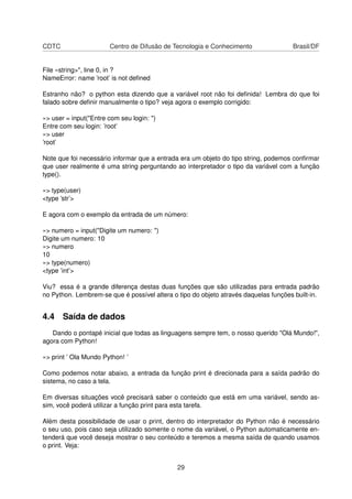 CDTC Centro de Difusão de Tecnologia e Conhecimento Brasil/DF
File «string>", line 0, in ?
NameError: name ’root’ is not deﬁned
Estranho não? o python esta dizendo que a variável root não foi deﬁnida! Lembra do que foi
falado sobre deﬁnir manualmente o tipo? veja agora o exemplo corrigido:
»> user = input("Entre com seu login: ")
Entre com seu login: ’root’
»> user
’root’
Note que foi necessário informar que a entrada era um objeto do tipo string, podemos conﬁrmar
que user realmente é uma string perguntando ao interpretador o tipo da variável com a função
type().
»> type(user)
<type ’str’>
E agora com o exemplo da entrada de um número:
»> numero = input("Digite um numero: ")
Digite um numero: 10
»> numero
10
»> type(numero)
<type ’int’>
Viu? essa é a grande diferença destas duas funções que são utilizadas para entrada padrão
no Python. Lembrem-se que é possível altera o tipo do objeto através daquelas funções built-in.
4.4 Saída de dados
Dando o pontapé inicial que todas as linguagens sempre tem, o nosso querido "Olá Mundo!",
agora com Python!
»> print ’ Ola Mundo Python! ’
Como podemos notar abaixo, a entrada da função print é direcionada para a saída padrão do
sistema, no caso a tela.
Em diversas situações você precisará saber o conteúdo que está em uma variável, sendo as-
sim, você poderá utilizar a função print para esta tarefa.
Além desta possibilidade de usar o print, dentro do interpretador do Python não é necessário
o seu uso, pois caso seja utilizado somente o nome da variável, o Python automaticamente en-
tenderá que você deseja mostrar o seu conteúdo e teremos a mesma saída de quando usamos
o print. Veja:
29
 