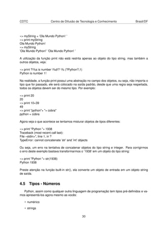 CDTC Centro de Difusão de Tecnologia e Conhecimento Brasil/DF
»> myString = ’Ola Mundo Python! ’
»> print myString
Ola Mundo Python!
»> myString
’Ola Mundo Python!’ ’Ola Mundo Python! ’
A utilização da função print não está restrita apenas ao objeto do tipo string, mas também a
outros objetos, veja:
»> print ?%s is number %d!? % (?Python?,1)
Python is number 1!
Na realidade, a função print possui uma abstração no campo dos objetos, ou seja, não importa o
tipo que for passado, ele será colocado na saída padrão, desde que uma regra seja respeitada,
todos os objetos devem ser do mesmo tipo. Por exemplo:
»> print 20
20
»> print 10+39
49
»> print "python"+ "= cobra"
python = cobra
Agora veja o que acontece se tentamos misturar objetos de tipos diferentes:
»> print "Python "+ 1938
Traceback (most recent call last):
File «stdin>", line 1, in ?
TypeError: cannot concatenate ’str’ and ’int’ objects
Ou seja, um erro na tentativa de concatenar objetos do tipo string e integer. Para corrigirmos
o erro deste exemplo bastava transformarmos o ’1938’ em um objeto do tipo string:
»> print "Python "+ str(1938)
Python 1938
Preste atenção na função built-in str(), ela converte um objeto de entrada em um objeto string
de saída.
4.5 Tipos - Números
Python, assim como qualquer outra linguagem de programação tem tipos pré-deﬁnidos e va-
mos apresentá-los agora mesmo as vocês:
• numérico
• strings
30
 