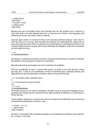 CDTC Centro de Difusão de Tecnologia e Conhecimento Brasil/DF
»> type(numero)
<type ’ﬂoat’>
»> numero = 10.23
»> type(numero)
<type ’ﬂoat’>
Apenas para que a brincadeira ﬁque mais divertida note (se não notaram) que a variável nu-
mero esta tendo o seu tipo alterado toda hora, e é isso que torna Python uma linguagem mais
dinâmica que outras, mas vamos voltar ao assunto.
Veja que agora temos um número em ﬂoat e com esse tipo podemos alcançar muito mais nú-
mero que com um int ou long. Além de podermos trabalhar com casas decimais. Agora vale um
aviso que vocês vão notar, existe um pequeno erro de precisão que é utilizado para manter a coe-
rência principalmente por causa do alto nível de abstração da linguagem, então não se assustem
se virem algo como isso:
»> 0.1
0.10000000000000001
Isso porque a impressão automática do Python converte automaticamente a saída do interpreta-
dor padrão em string usando a função str() já conhecida.
Mas não precisa ﬁcar preocupado, isso não é realmente um problema.
Para ser considerado um ﬂoat, o número deve possuir um ponto e uma casa decimal, mesmo
que seja zero. O fato de ser considerado um ﬂoat é importante para a operação divisão, pois
dependendo do tipo dos operandos, a divisão é inteira ou em ponto ﬂutuante.
»> 5 / 2 # divisão inteira, resultado inteiro
2
»> 5 / 2.0 # divisão em ponto ﬂutuante
2.5
»> 5 * 2.13
10.649999999999999
Finalmente vamos ver os números complexos. Acredito nunca ter visto outra linguagem de pro-
gramação que tivesse este tipo nativamente sem alguma adição de biblioteca ou componente, e
Python faz isso.
O tipo complex representa o conjunto dos números complexos da matemática que conhecemos
e é facilmente representado em Python, veja:
»> numero = 10 + 3j
»> type(numero)
<type ’complex’>
Ao deﬁnir uma variável como complexa ela passa a ter principalmente 2 atributos muito importan-
tes, o imag e o real, veja:
32
 