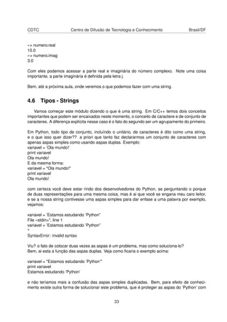 CDTC Centro de Difusão de Tecnologia e Conhecimento Brasil/DF
»> numero.real
10.0
»> numero.imag
3.0
Com eles podemos acessar a parte real e imaginária do número complexo. Note uma coisa
importante, a parte imaginária é deﬁnida pela letra j.
Bem, até a próxima aula, onde veremos o que podemos fazer com uma string.
4.6 Tipos - Strings
Vamos começar este módulo dizendo o que é uma string. Em C/C++ temos dois conceitos
importantes que podem ser encaixados neste momento, o conceito de caractere e de conjunto de
caracteres. A diferença explícita nesse caso é o fato do segundo ser um agrupamento do primeiro.
Em Python, todo tipo de conjunto, incluíndo o unitário, de caracteres é dito como uma string,
e o que isso quer dizer?? a priori que tanto faz declararmos um conjunto de caracteres com
apenas aspas simples como usando aspas duplas. Exemplo:
variavel = ’Ola mundo!’
print variavel
Ola mundo!
E da mesma forma:
variavel = "Ola mundo!"
print variavel
Ola mundo!
com certeza você deve estar rindo dos desenvolvedores do Python, se perguntando o porque
de duas representações para uma mesma coisa, mas é ai que você se engana meu caro leitor,
e se a nossa string contivesse uma aspas simples para dar enfase a uma palavra por exemplo,
vejamos:
variavel = ’Estamos estudando ’Python”
File «stdin>", line 1
variavel = ’Estamos estudando ’Python”
^
SyntaxError: invalid syntax
Viu? o fato de colocar duas vezes as aspas é um problema, mas como soluciona-lo?
Bem, ai esta a função das aspas duplas. Veja como ﬁcaria o exemplo acima:
variavel = "Estamos estudando ’Python’"
print variavel
Estamos estudando ’Python’
e não teríamos mais a confusão das aspas simples duplicadas. Bem, para efeito de conheci-
mento existe outra forma de solucionar este problema, que é proteger as aspas do ’Python’ com
33
 