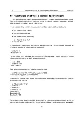 CDTC Centro de Difusão de Tecnologia e Conhecimento Brasil/DF
4.8 Substituição em strings: o operador de porcentagem
Uma operação muito útil para processamento de texto é a substituição de símbolos em strings.
É particularmente adequada para gerarmos strings formatadas contendo algum valor variável,
como o clássico formulário: "Nome: Idade: anos".
1. Escreve-se a string normalmente, usando um símbolo especial no lugar da lacuna:
• %d: para substituir inteiros
• %f: para substituir ﬂoats
• %s: para substituir outra string
»> a = "Total de itens: %d"
»> b = "Custo: %f"
2. Para efetuar a substituição, aplica-se um operador % sobre a string contendo o símbolo de
formatação, seguido do valor ou variável a substituir:
»> print a % 10
Total de itens: 10
Como pode ser visto, o símbolo é substituído pelo valor fornecido. Podem ser utilizados tanto
valores explícitos quanto variáveis para a substituição:
»> custo = 5.50
»> print b % custo
Custo: 5.500000
Caso sejam múltiplos valores a substituir, use uma tupla:
»> print "Cliente: %s, Valor %f"% ("hungry.com", 40.30)
Fornecedor: hungry.com, Custo 40.300000
Este operador permite ainda utilizar um número junto ao símbolo porcentagem para reservar
um tamanho total à string:
»> a = "Quantidade: %4d"
»> print a % 3
»> print a % 53
»> print a % 120
Quantidade: 3
Quantidade: 53
Quantidade: 120
É possível controlar a formatação de tipos numéricos de maneira especial através de modiﬁ-
cadores nos símbolos no formato m.n. Como acima, m indica o total de caracteres reservados.
37
 