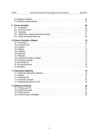 CDTC Centro de Difusão de Tecnologia e Conhecimento Brasil/DF
8.12 Módulos Padrões . . . . . . . . . . . . . . . . . . . . . . . . . . . . . . . . . . . . . . 62
8.13 Módulos independentes . . . . . . . . . . . . . . . . . . . . . . . . . . . . . . . . . . 64
9 Erros e exceções 66
9.1 Introdução . . . . . . . . . . . . . . . . . . . . . . . . . . . . . . . . . . . . . . . . . . 66
9.2 Erros de sintaxe . . . . . . . . . . . . . . . . . . . . . . . . . . . . . . . . . . . . . . 66
9.3 Exceções . . . . . . . . . . . . . . . . . . . . . . . . . . . . . . . . . . . . . . . . . . 67
9.4 Tratamento e disparo(raise) de exceções . . . . . . . . . . . . . . . . . . . . . . . . 67
9.5 Ações de limpeza(clean-up) . . . . . . . . . . . . . . . . . . . . . . . . . . . . . . . . 68
10 Python Orientado a Objetos 70
10.1 Introdução . . . . . . . . . . . . . . . . . . . . . . . . . . . . . . . . . . . . . . . . . . 70
10.2 Conceitos OO . . . . . . . . . . . . . . . . . . . . . . . . . . . . . . . . . . . . . . . . 71
10.3 Classes . . . . . . . . . . . . . . . . . . . . . . . . . . . . . . . . . . . . . . . . . . . 71
10.4 Objetos . . . . . . . . . . . . . . . . . . . . . . . . . . . . . . . . . . . . . . . . . . . 72
10.5 Instância . . . . . . . . . . . . . . . . . . . . . . . . . . . . . . . . . . . . . . . . . . 73
10.6 Atributos . . . . . . . . . . . . . . . . . . . . . . . . . . . . . . . . . . . . . . . . . . . 73
10.7 Métodos . . . . . . . . . . . . . . . . . . . . . . . . . . . . . . . . . . . . . . . . . . . 73
10.8 Variáveis de classe vs objeto . . . . . . . . . . . . . . . . . . . . . . . . . . . . . . . 74
10.9 Variáveis privadas . . . . . . . . . . . . . . . . . . . . . . . . . . . . . . . . . . . . . 75
10.10O método init . . . . . . . . . . . . . . . . . . . . . . . . . . . . . . . . . . . . . . . . 75
10.11O argumento self . . . . . . . . . . . . . . . . . . . . . . . . . . . . . . . . . . . . . . 76
10.12Herança . . . . . . . . . . . . . . . . . . . . . . . . . . . . . . . . . . . . . . . . . . . 76
11 Expressões Regulares 78
11.1 Deﬁnindo expressões regulares . . . . . . . . . . . . . . . . . . . . . . . . . . . . . . 78
11.2 Sintaxe . . . . . . . . . . . . . . . . . . . . . . . . . . . . . . . . . . . . . . . . . . . 78
11.3 Utilizando RE . . . . . . . . . . . . . . . . . . . . . . . . . . . . . . . . . . . . . . . 81
11.4 Extraindo conteúdo . . . . . . . . . . . . . . . . . . . . . . . . . . . . . . . . . . . . . 83
11.5 Substituindo textos com RE . . . . . . . . . . . . . . . . . . . . . . . . . . . . . . . . 84
12 Bibliotecas Gráﬁcas 86
12.1 TKinter para TK . . . . . . . . . . . . . . . . . . . . . . . . . . . . . . . . . . . . . . . 86
12.2 PyGTK para GTK . . . . . . . . . . . . . . . . . . . . . . . . . . . . . . . . . . . . . . 87
12.3 PyQT para QT . . . . . . . . . . . . . . . . . . . . . . . . . . . . . . . . . . . . . . . 89
12.4 wxPython para wxWidgets . . . . . . . . . . . . . . . . . . . . . . . . . . . . . . . . . 90
3
 