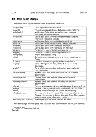 CDTC Centro de Difusão de Tecnologia e Conhecimento Brasil/DF
4.9 Mais sobre Strings
Podemos utilizar alguns métodos sobre strings como os abaixo:
x.capitalize() Deixa a primeira inicial maiúscula.
x.count() Procura quantas ocorrências da busca existem na String.
x.startswith() Veriﬁca se a String inicia com determinado caractere,
retornando verdadeiro ou falso.
x.endswith() Veriﬁca se a String termina com determinado caractere,
retornando verdadeiro ou falso.
x.isalnum() Veriﬁca se a String tem conteúdo alfa-numérico
x.isalpha() Veriﬁca se a String tem o conteúdo apenas alfabético
x.islower() Veriﬁca se a String tem o conteúdo minúsculo.
x.isupper() Veriﬁca se a String tem o conteúdo em maiúsculo
x.lower() Converte o conteúdo da String para minúsculo.
x.upper() Converte o conteúdo da String para maiúsculo.
x.swapcase() Inverte a situação da String.
x.title() Converte para maiúscula todos os primeiros caracteres da
String.
? ?.join() Une duas ou mais strings utilizando um delimitador.
x.split() Corta a String em uma lista, utilizando o espaço como
delimitador.
x.split(?;?) Corta a String em uma lista, utilizando o ponto-e-vírgula
como delimitador.
x.ljust(tamanho) Ajusta a String para a esquerda utilizando um tamanho
determinado.
x.rjust(tamanho) Ajusta a String para a direita utilizando um tamanho
determinado.
x.center(tamanho) Ajusta a String para o centro utilizando um tamanho
determinado.
x.lstrip() Remove os espaços em branco do lado esquerdo de uma String.
x.rstrip() Remove os espaços em branco do lado direito de uma String.
x.strip() Remove todos os espaços em branco de uma String
x.ﬁnd(parâmetro) Procura por uma ocorrência de determinado caractere em um
String, e retorna o seu endereço dentro da String. Retornando -1
indica que não existe tal caractere na String.
x.replace(busca,substitui) Procura por um caractere e substitui por outro.
Não se esqueça que você pode estar utilizando mais de um método por vez, por exemplo:
»> "EXEMPLO".lower().capitalize()
’Exemplo’
39
 
