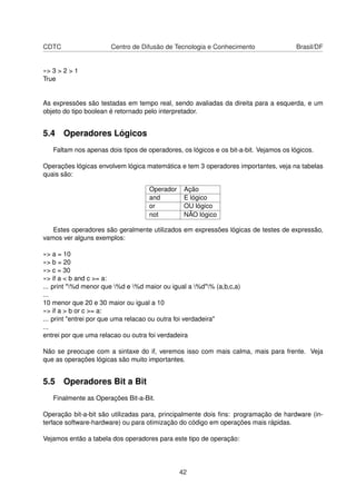 CDTC Centro de Difusão de Tecnologia e Conhecimento Brasil/DF
»> 3 > 2 > 1
True
As expressões são testadas em tempo real, sendo avaliadas da direita para a esquerda, e um
objeto do tipo boolean é retornado pelo interpretador.
5.4 Operadores Lógicos
Faltam nos apenas dois tipos de operadores, os lógicos e os bit-a-bit. Vejamos os lógicos.
Operações lógicas envolvem lógica matemática e tem 3 operadores importantes, veja na tabelas
quais são:
Operador Ação
and E lógico
or OU lógico
not NÃO lógico
Estes operadores são geralmente utilizados em expressões lógicas de testes de expressão,
vamos ver alguns exemplos:
»> a = 10
»> b = 20
»> c = 30
»> if a < b and c >= a:
... print "%d menor que %d e %d maior ou igual a %d"% (a,b,c,a)
...
10 menor que 20 e 30 maior ou igual a 10
»> if a > b or c >= a:
... print "entrei por que uma relacao ou outra foi verdadeira"
...
entrei por que uma relacao ou outra foi verdadeira
Não se preocupe com a sintaxe do if, veremos isso com mais calma, mais para frente. Veja
que as operações lógicas são muito importantes.
5.5 Operadores Bit a Bit
Finalmente as Operações Bit-a-Bit.
Operação bit-a-bit são utilizadas para, principalmente dois ﬁns: programação de hardware (in-
terface software-hardware) ou para otimização do código em operações mais rápidas.
Vejamos então a tabela dos operadores para este tipo de operação:
42
 
