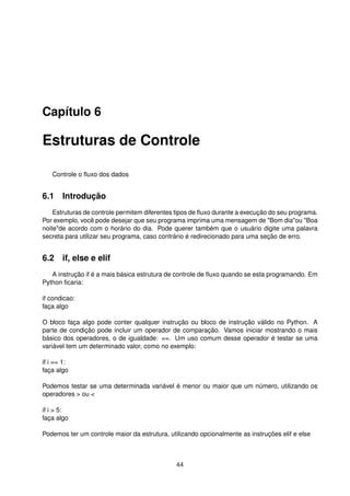 Capítulo 6
Estruturas de Controle
Controle o ﬂuxo dos dados
6.1 Introdução
Estruturas de controle permitem diferentes tipos de ﬂuxo durante a execução do seu programa.
Por exemplo, você pode desejar que seu programa imprima uma mensagem de "Bom dia"ou "Boa
noite"de acordo com o horário do dia. Pode querer também que o usuário digite uma palavra
secreta para utilizar seu programa, caso contrário é redirecionado para uma seção de erro.
6.2 if, else e elif
A instrução if é a mais básica estrutura de controle de ﬂuxo quando se esta programando. Em
Python ﬁcaria:
if condicao:
faça algo
O bloco faça algo pode conter qualquer instrução ou bloco de instrução válido no Python. A
parte de condição pode incluir um operador de comparação. Vamos iniciar mostrando o mais
básico dos operadores, o de igualdade: ==. Um uso comum desse operador é testar se uma
variável tem um determinado valor, como no exemplo:
if i == 1:
faça algo
Podemos testar se uma determinada variável é menor ou maior que um número, utilizando os
operadores > ou <
if i > 5:
faça algo
Podemos ter um controle maior da estrutura, utilizando opcionalmente as instruções elif e else
44
 