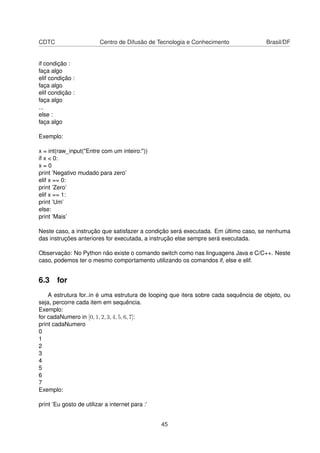 CDTC Centro de Difusão de Tecnologia e Conhecimento Brasil/DF
if condição :
faça algo
elif condição :
faça algo
elif condição :
faça algo
...
else :
faça algo
Exemplo:
x = int(raw_input("Entre com um inteiro:"))
if x < 0:
x = 0
print ’Negativo mudado para zero’
elif x == 0:
print ’Zero’
elif x == 1:
print ’Um’
else:
print ’Mais’
Neste caso, a instrução que satisfazer a condição será executada. Em último caso, se nenhuma
das instruções anteriores for executada, a instrução else sempre será executada.
Observação: No Python não existe o comando switch como nas linguagens Java e C/C++. Neste
caso, podemos ter o mesmo comportamento utilizando os comandos if, else e elif.
6.3 for
A estrutura for..in é uma estrutura de looping que itera sobre cada sequência de objeto, ou
seja, percorre cada item em sequência.
Exemplo:
for cadaNumero in [0, 1, 2, 3, 4, 5, 6, 7]:
print cadaNumero
0
1
2
3
4
5
6
7
Exemplo:
print ’Eu gosto de utilizar a internet para :’
45
 