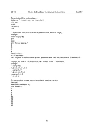 CDTC Centro de Difusão de Tecnologia e Conhecimento Brasil/DF
Eu gosto de utilizar a internet para :
for item in [ e − mail , net − surfing , chat ]:
print item
email
net-surﬁng
chat
O Python tem um funcao built-in que gera uma lista, a funcao range().
Exemplo:
for i in range(1,5):
print i
else:
print ’Fim do looping...’
1
2
3
4
Fim do looping...
A função range()
Esta função é muito importante quando queremos gerar uma lista de números. Sua sintaxe é:
range(ni,nf,i) onde ni = número inicial, nf = número ﬁnal e i = incremento.
Exemplo:
»> range(10)
[0, 1, 2, 3, 4, 5, 6, 7, 8, 9]
»> range(1,10)
[1, 2, 3, 4, 5, 6, 7, 8, 9]
»> range(1,10,2)
[1, 3, 5, 7, 9]
Podemos utilizar o range dentro de um for da seguinte maneira:
Exemplo:
for numero in range(1,10):
print numero*2
2
4
6
8
10
12
14
16
18
46
 