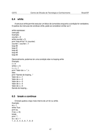 CDTC Centro de Difusão de Tecnologia e Conhecimento Brasil/DF
6.4 while
A estrutura while permite executar um bloco de comandos enquanto a condição for verdadeira.
O padrao da instrucao de condicao while, pode-se considerar similar ao if.
while expressao:
instrução
Exemplo:
counter = 0
while counter < 5:
print ’loop #%d’ % (counter)
counter = counter + 1
loop #0
loop #1
loop #2
loop #3
loop #4
Opcionalmente, podemos ter uma condição else no looping while
Exemplo:
x = 0
while x < 5:
x = x + 1
print "Valor de x = ", x
else:
print "Saindo do looping..."
Valor de x = 1
Valor de x = 2
Valor de x = 3
Valor de x = 4
Valor de x = 5
Saindo do looping...
6.5 break e continue
O break quebra o laço mais interno de um for ou while.
Exemplo:
ss = 1
while True:
print ss,
if (ss == 9):
break
print ",",
ss = ss + 1
1 , 2 , 3 , 4 , 5 , 6 , 7 , 8 , 9
47
 