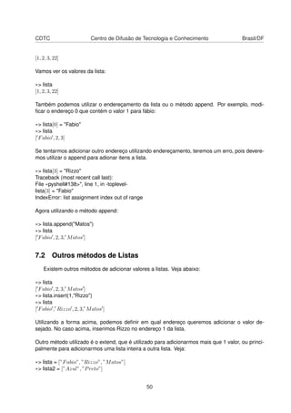CDTC Centro de Difusão de Tecnologia e Conhecimento Brasil/DF
[1, 2, 3, 22]
Vamos ver os valores da lista:
»> lista
[1, 2, 3, 22]
Também podemos utilizar o endereçamento da lista ou o método append. Por exemplo, modi-
ﬁcar o endereço 0 que contém o valor 1 para fábio:
»> lista[0] = "Fabio"
»> lista
[ Fabio , 2, 3]
Se tentarmos adicionar outro endereço utilizando endereçamento, teremos um erro, pois devere-
mos utilizar o append para adionar itens a lista.
»> lista[3] = "Rizzo"
Traceback (most recent call last):
File «pyshell#138>", line 1, in -toplevel-
lista[3] = "Fabio"
IndexError: list assignment index out of range
Agora utilizando o método append:
»> lista.append("Matos")
»> lista
[ Fabio , 2, 3, Matos ]
7.2 Outros métodos de Listas
Existem outros métodos de adicionar valores a listas. Veja abaixo:
»> lista
[ Fabio , 2, 3, Matos ]
»> lista.insert(1,"Rizzo")
»> lista
[ Fabio , Rizzo , 2, 3, Matos ]
Utilizando a forma acima, podemos deﬁnir em qual endereço queremos adicionar o valor de-
sejado. No caso acima, inserimos Rizzo no endereço 1 da lista.
Outro método utilizado é o extend, que é utilizado para adicionarmos mais que 1 valor, ou princi-
palmente para adicionarmos uma lista inteira a outra lista. Veja:
»> lista = [”Fabio”, ”Rizzo”, ”Matos”]
»> lista2 = [”Azul”, ”Preto”]
50
 