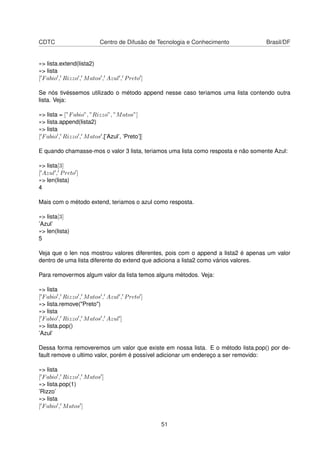 CDTC Centro de Difusão de Tecnologia e Conhecimento Brasil/DF
»> lista.extend(lista2)
»> lista
[ Fabio , Rizzo , Matos , Azul , Preto ]
Se nós tivéssemos utilizado o método append nesse caso teriamos uma lista contendo outra
lista. Veja:
»> lista = [”Fabio”, ”Rizzo”, ”Matos”]
»> lista.append(lista2)
»> lista
[ Fabio , Rizzo , Matos ,[’Azul’, ’Preto’]]
E quando chamasse-mos o valor 3 lista, teriamos uma lista como resposta e não somente Azul:
»> lista[3]
[ Azul , Preto ]
»> len(lista)
4
Mais com o método extend, teriamos o azul como resposta.
»> lista[3]
’Azul’
»> len(lista)
5
Veja que o len nos mostrou valores diferentes, pois com o append a lista2 é apenas um valor
dentro de uma lista diferente do extend que adiciona a lista2 como vários valores.
Para removermos algum valor da lista temos alguns métodos. Veja:
»> lista
[ Fabio , Rizzo , Matos , Azul , Preto ]
»> lista.remove("Preto")
»> lista
[ Fabio , Rizzo , Matos , Azul ]
»> lista.pop()
’Azul’
Dessa forma removeremos um valor que existe em nossa lista. E o método lista.pop() por de-
fault remove o ultimo valor, porém é possível adicionar um endereço a ser removido:
»> lista
[ Fabio , Rizzo , Matos ]
»> lista.pop(1)
’Rizzo’
»> lista
[ Fabio , Matos ]
51
 