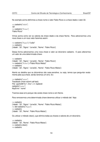 CDTC Centro de Difusão de Tecnologia e Conhecimento Brasil/DF
No exemplo acima deﬁnimos a chave nome o valor Fabio Rizzo e a chave idade o valor 22.
»> cadastro[ idade ]
’22’
»> cadastro[ Nome ]
’Fabio Rizzo’
Vimos acima como ver os valores da chave idade e da chave Nome. Para adicionarmos uma
nova chave e um novo valor fazemos assim:
»> cadastro[ Signo ]="Leão"
»> cadastro
{’idade’: ’22’, ’Signo’: ’Lexe3o’, ’Nome’: ’Fabio Rizzo’}
Dessa forma adicionamos uma nova chave e valor ao dicionário cadastro. E para alterarmos
um valor de uma determinada chave:
»> cadastro
{’idade’: ’22’, ’Signo’: ’Lexe3o’, ’Nome’: ’Fabio Rizzo’}
»> cadastro[ Nome ]="Fabio Rizzo Matos"
»> cadastro
{’idade’: ’22’, ’Signo’: ’Lexe3o’, ’Nome’: ’Fabio Rizzo Matos’}
Atento ao detalhe que os dicionários são case-sensitive, ou seja, temos que perguntar exata-
mente pela sua chave, senão teremos um erro. Ex:
»> cadastro[ nome ]
Traceback (most recent call last):
File «pyshell#14>", line 1, in -toplevel-
cadastro[ nome ]
KeyError: ’nome’
Tivemos esse erro porque não existe chave nome e sim Nome.
Para removermos uma determinada chave devemos utilizar o método del. Veja:
»> cadastro
{’idade’: ’22’, ’Signo’: ’Lexe3o’, ’Nome’: ’Fabio Rizzo Matos’}
»> del cadastro[ Signo ]
»> cadastro
{’idade’: ’22’, ’Nome’: ’Fabio Rizzo Matos’}
Ou utilizar o método clear(), que elimina todas as chaves e valores de um dicionário.
»> cadastro
{’idade’: ’22’, ’Nome’: ’Fabio Rizzo Matos’}
»> cadastro.clear()
»> cadastro
54
 