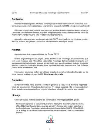 CDTC Centro de Difusão de Tecnologia e Conhecimento Brasil/DF
Conteúdo
O conteúdo dessa apostila é fruto da compilação de diversos materiais livres publicados na in-
ternet, disponíveis em diversos sites ou originalmente produzido no CDTC em http://www.cdtc.org.br.
O formato original deste material bem como sua atualização está disponível dentro da licença
GNU Free Documentation License, cujo teor integral encontra-se aqui reproduzido na seção de
mesmo nome, tendo inclusive uma versão traduzida (não oﬁcial).
A revisão e alteração vem sendo realizada pelo CDTC (suporte@cdtc.org.br) desde outubro
de 2006. Críticas e sugestões construtivas são bem-vindas a qualquer tempo.
Autores
A autoria deste é de responsabilidade de Equipe CDTC.
O texto original faz parte do projeto Centro de Difusão de Tecnologia e Conhecimento, que
vem sendo realizado pelo ITI (Instituto Nacional de Tecnologia da Informação) em conjunto com
outros parceiros institucionais, atuando em conjunto com as universidades federais brasileiras
que tem produzido e utilizado Software Livre, apoiando inclusive a comunidade Free Software
junto a outras entidades no país.
Informações adicionais podem ser obtidas através do email ouvidoria@cdtc.org.br, ou da
home page da entidade, através da URL http://www.cdtc.org.br.
Garantias
O material contido nesta apostila é isento de garantias e o seu uso é de inteira responsabi-
lidade do usuário/leitor. Os autores, bem como o ITI e seus parceiros, não se responsabilizam
direta ou indiretamente por qualquer prejuízo oriundo da utilização do material aqui contido.
Licença
Copyright ©2006, Instituto Nacional de Tecnologia da Informação (cdtc@iti.gov.br) .
Permission is granted to copy, distribute and/or modify this document under the terms
of the GNU Free Documentation License, Version 1.1 or any later version published by
the Free Software Foundation; with the Invariant Chapter being SOBRE ESSA APOS-
TILA. A copy of the license is included in the section entitled GNU Free Documentation
License.
5
 